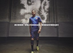 九游会j9官网-凯尔登坦言，以场上行动带动全队，老将担当引领团队前行